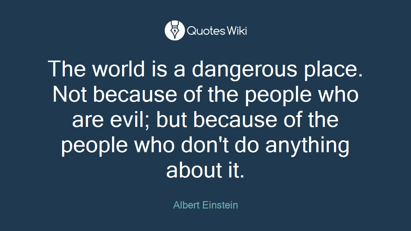 The world is a dangerous place. Not because of the people who are evil; but because of the people who don't do anything about it.