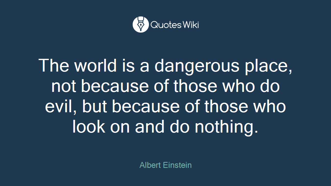 The world is a dangerous place, not because of those who do evil, but because of those who look on and do nothing.