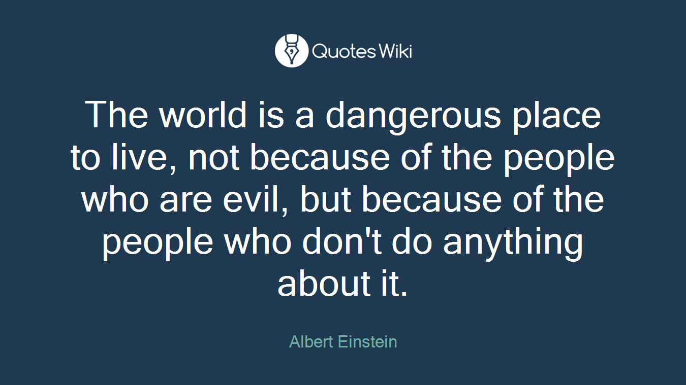 The world is a dangerous place to live, not because of the people who are evil, but because of the people who don't do anything about it.