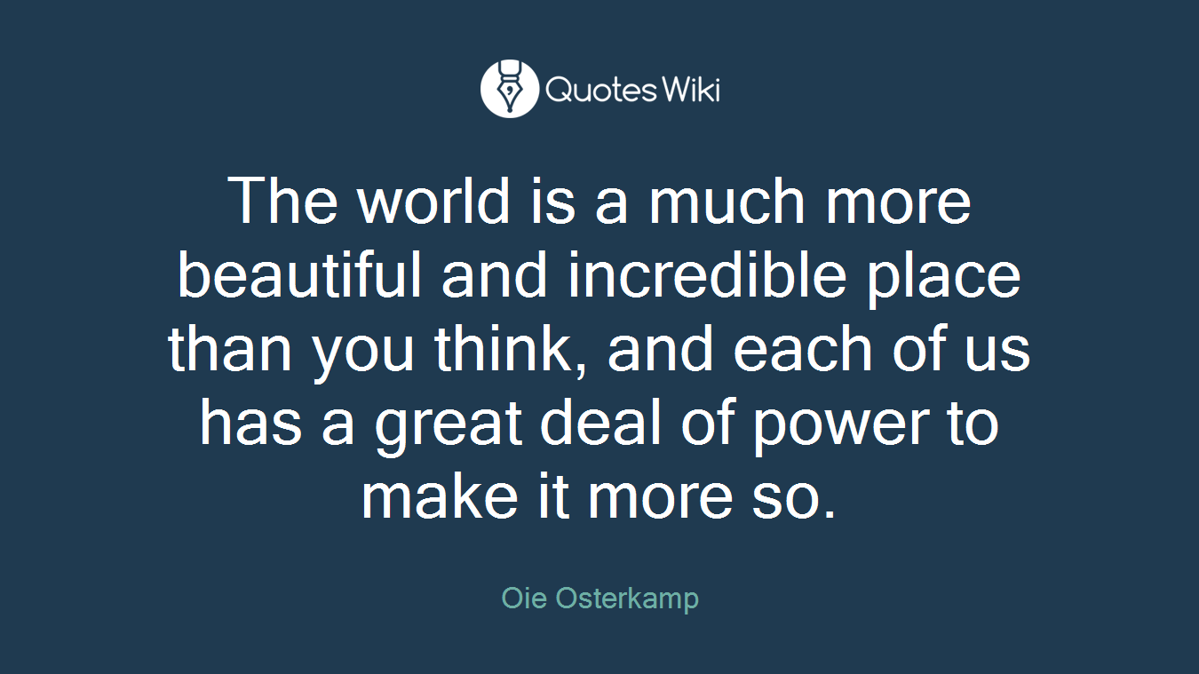 The world is a much more beautiful and incredible place than you think, and each of us has a great deal of power to make it more so.