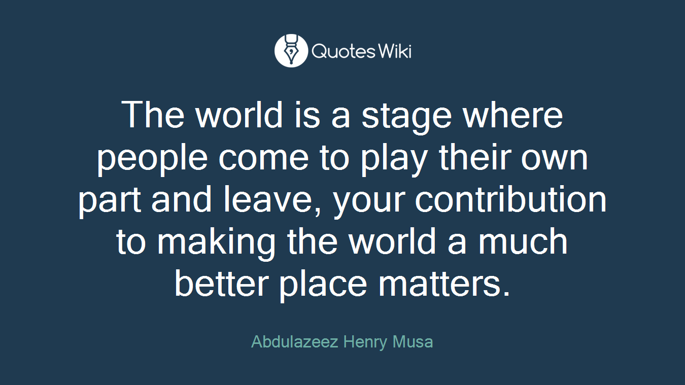 The world is a stage where people come to play their own part and leave, your contribution to making the world a much better place matters.