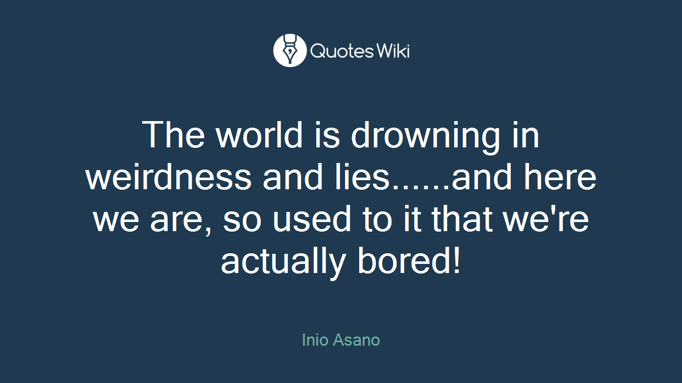 The world is drowning in weirdness and lies......and here we are, so used to it that we're actually bored!