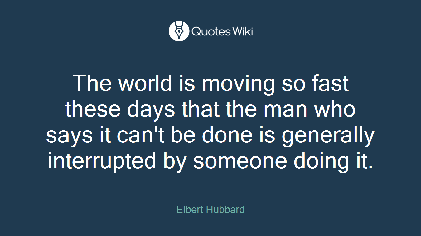 The world is moving so fast these days that the man who says it can't be done is generally interrupted by someone doing it.