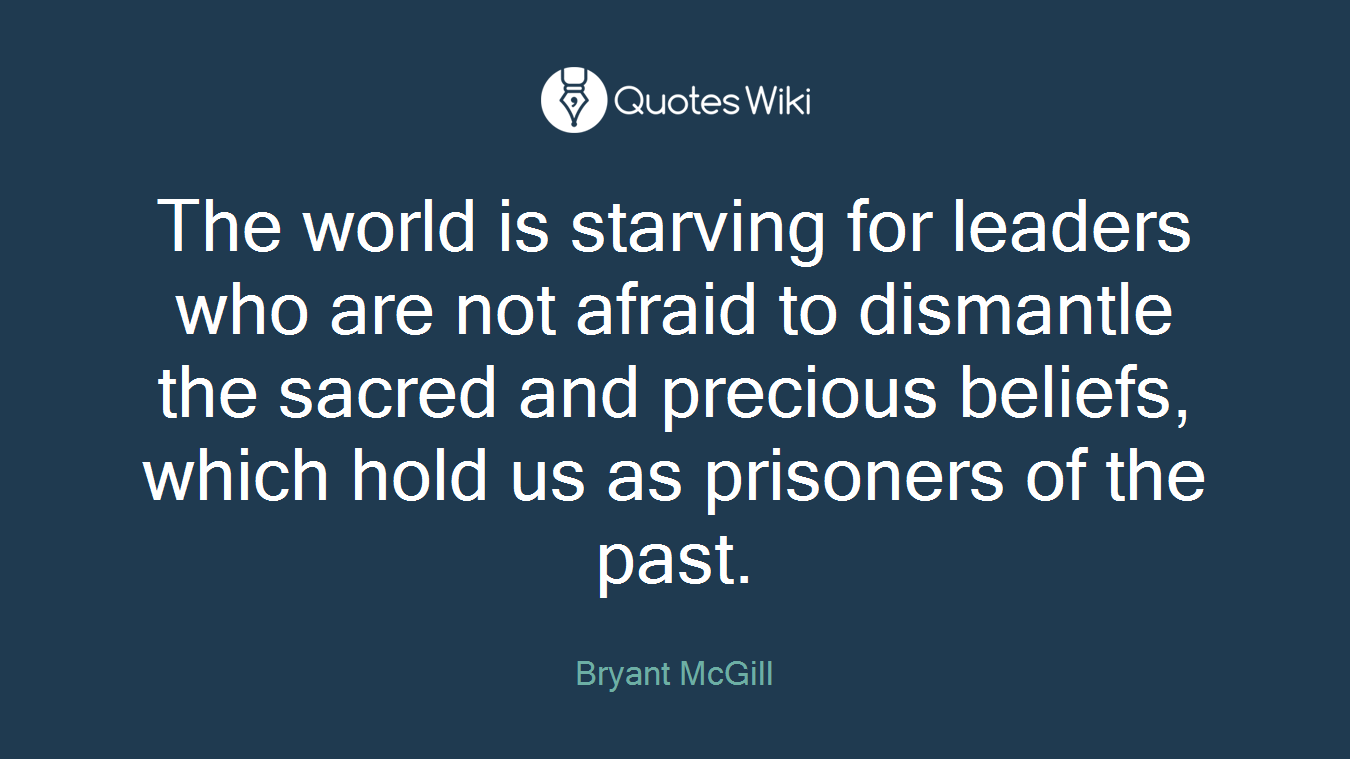 The world is starving for leaders who are not afraid to dismantle the sacred and precious beliefs, which hold us as prisoners of the past.