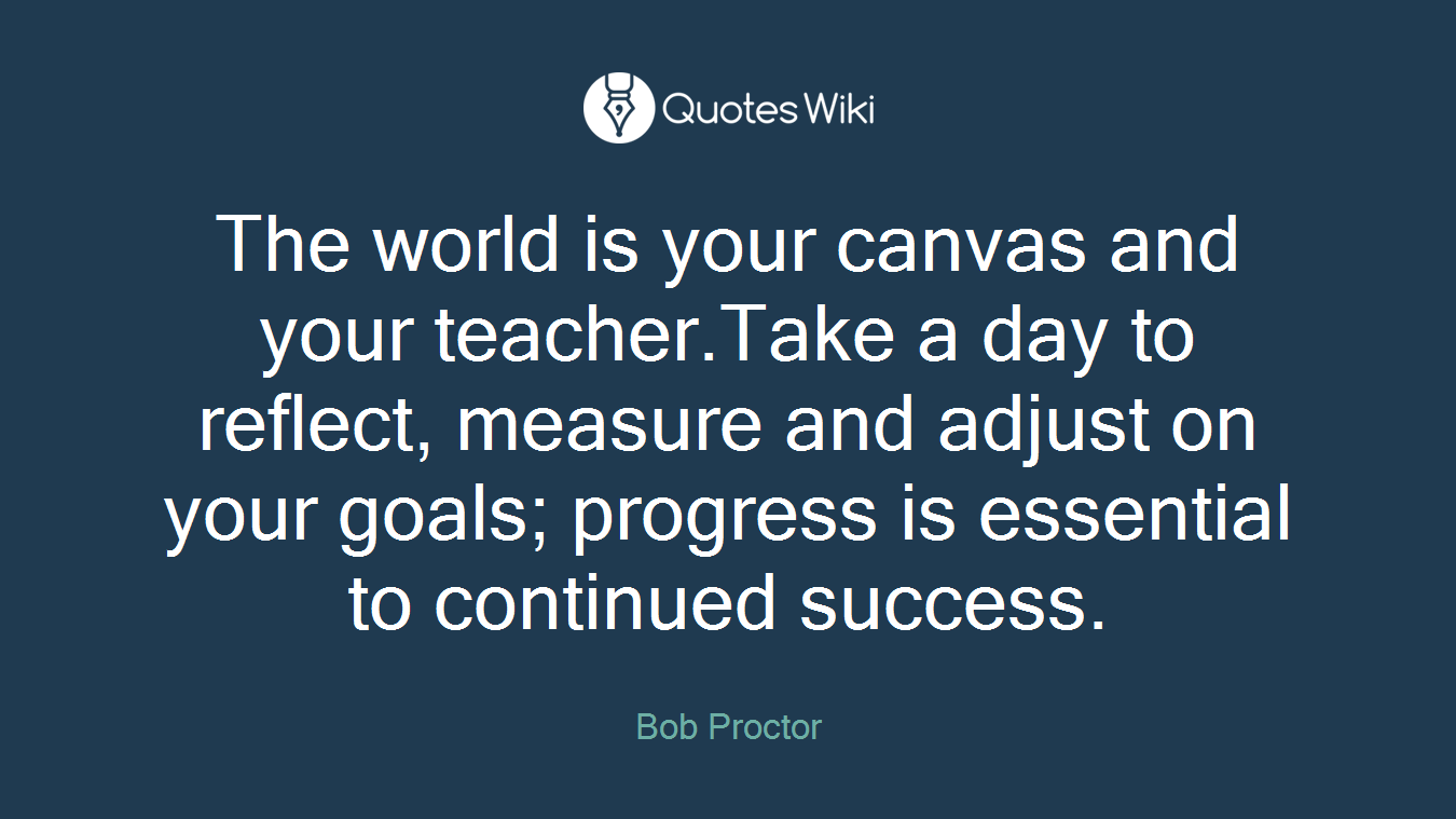 The world is your canvas and your teacher.Take a day to reflect, measure and adjust on your goals; progress is essential to continued success.