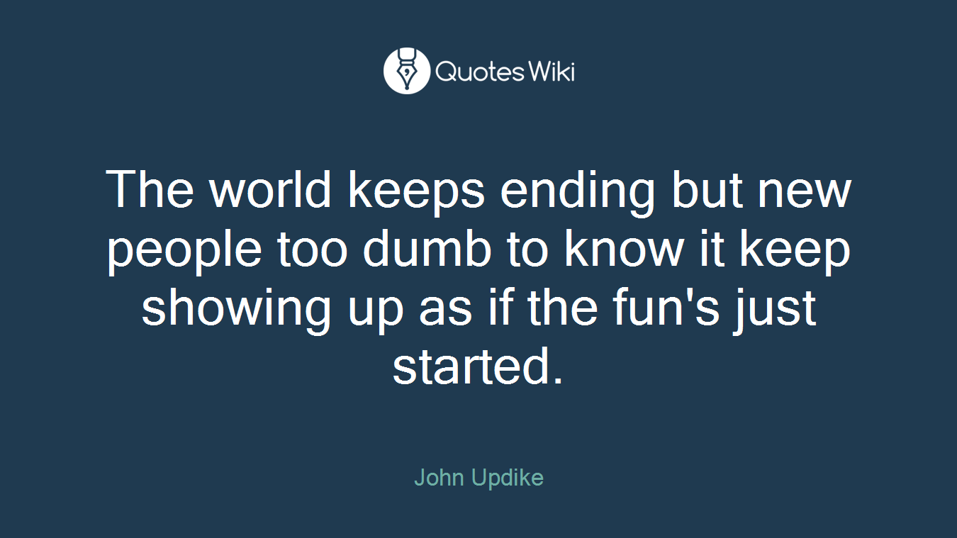 The world keeps ending but new people too dumb to know it keep showing up as if the fun's just started.