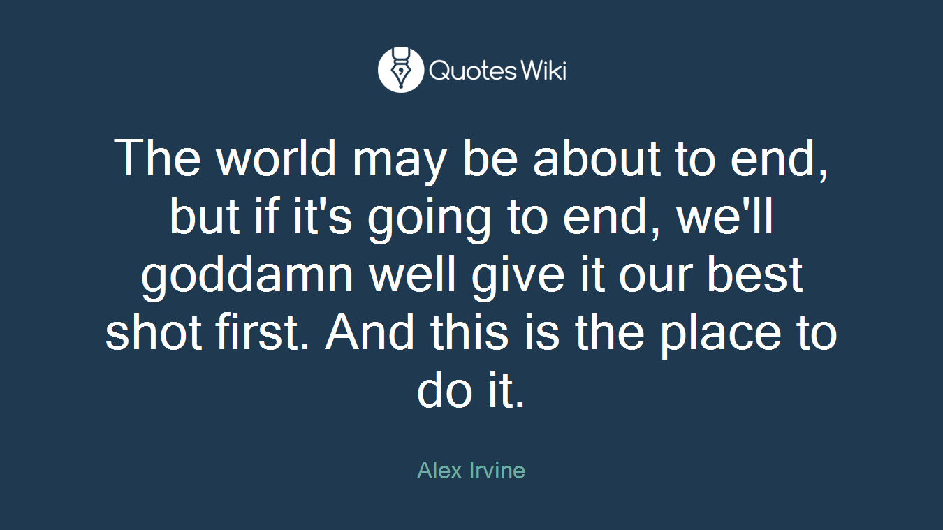The world may be about to end, but if it's going to end, we'll goddamn well give it our best shot first. And this is the place to do it.