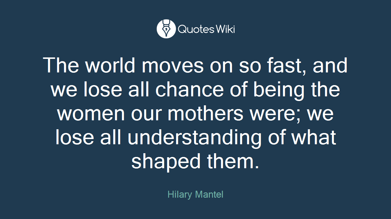 The world moves on so fast, and we lose all chance of being the women our mothers were; we lose all understanding of what shaped them.