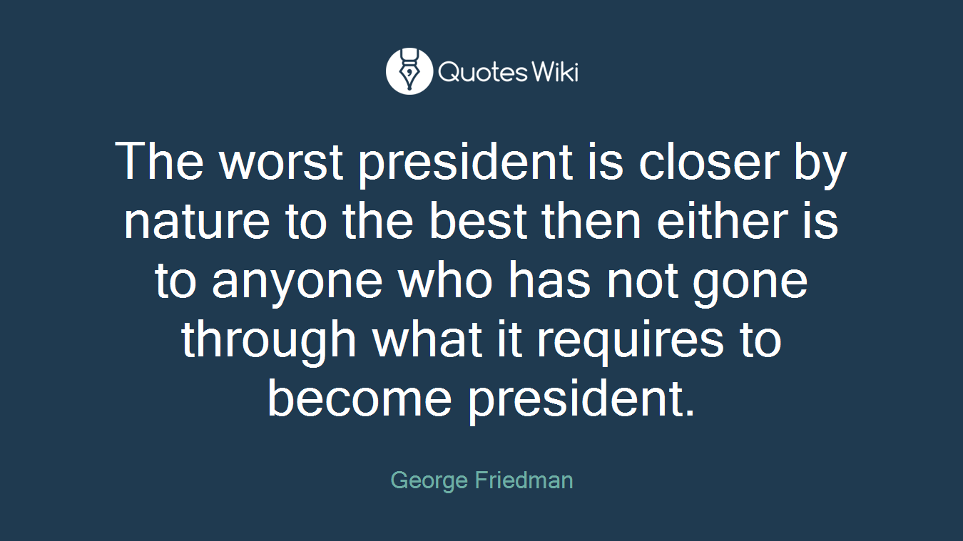 The worst president is closer by nature to the best then either is to anyone who has not gone through what it requires to become president.