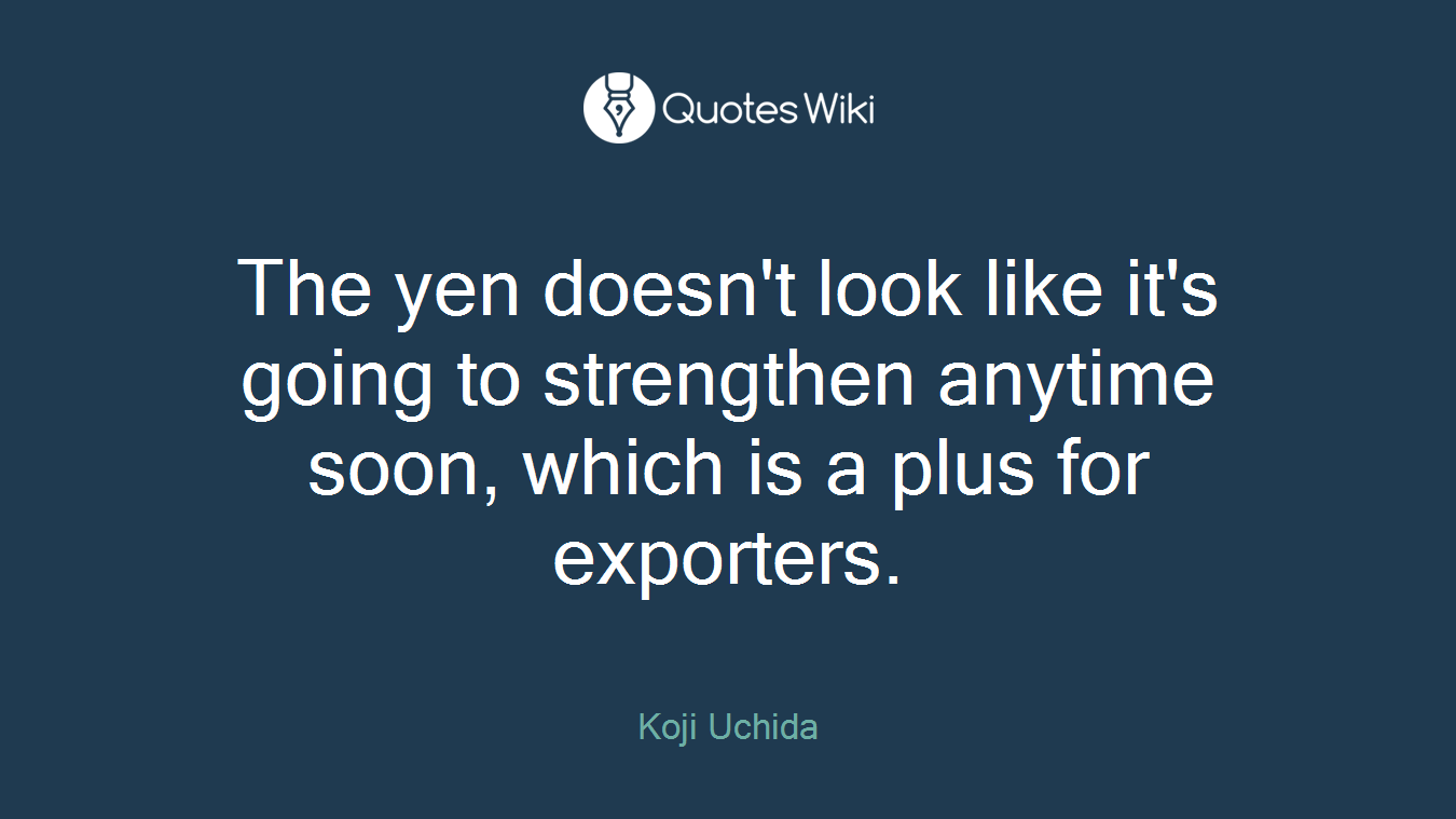 The yen doesn't look like it's going to strengthen anytime soon, which is a plus for exporters.