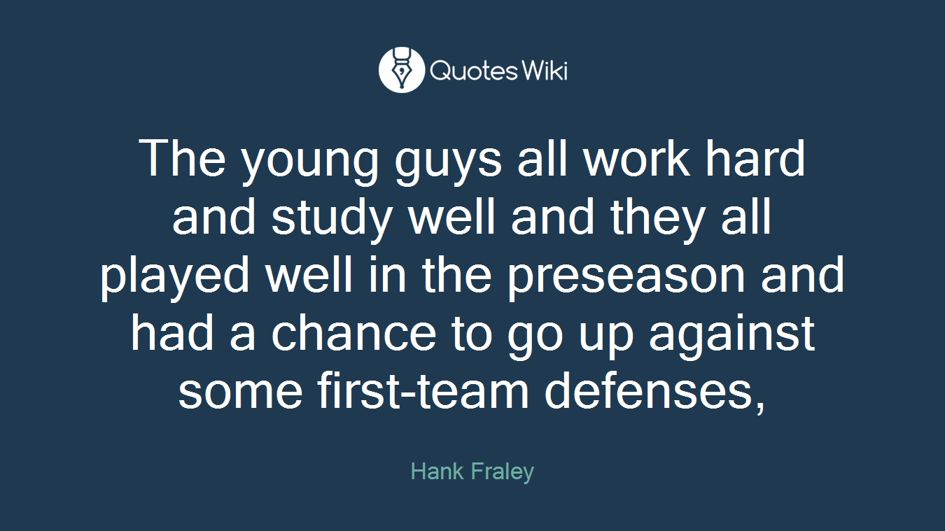 The young guys all work hard and study well and they all played well in the preseason and had a chance to go up against some first-team defenses,