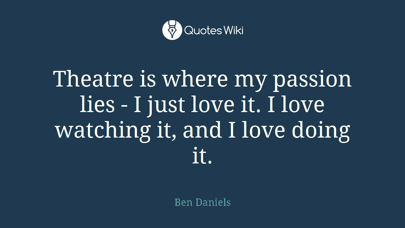 Theatre is where my passion lies - I just love it. I love watching it, and I love doing it.