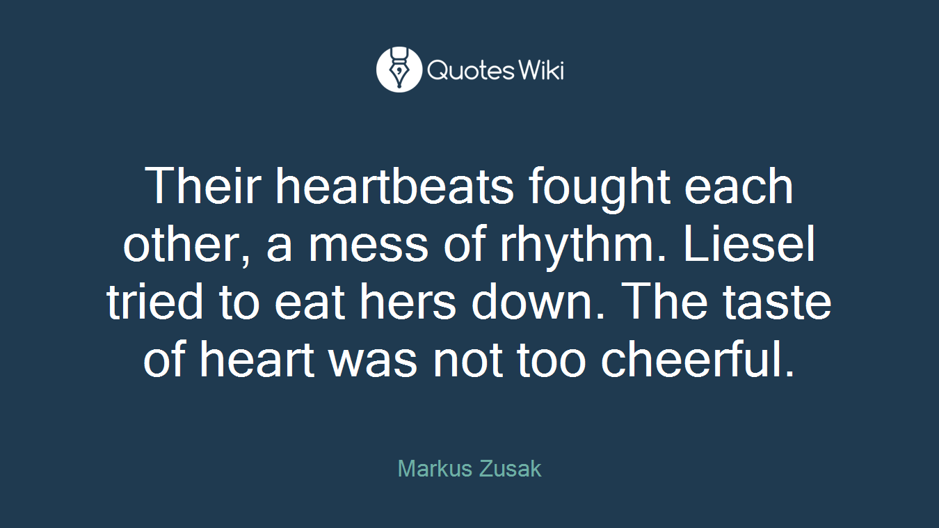 Their heartbeats fought each other, a mess of rhythm. Liesel tried to eat hers down. The taste of heart was not too cheerful.