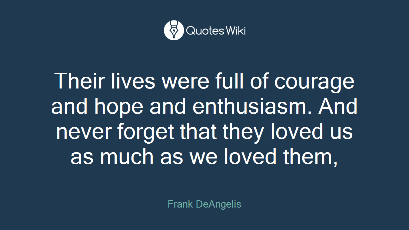 Their lives were full of courage and hope and enthusiasm. And never forget that they loved us as much as we loved them,