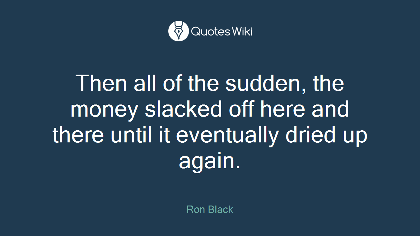 Then all of the sudden, the money slacked off here and there until it eventually dried up again.
