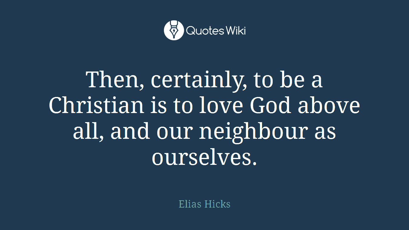 Then, certainly, to be a Christian is to love God above all, and our neighbour as ourselves.