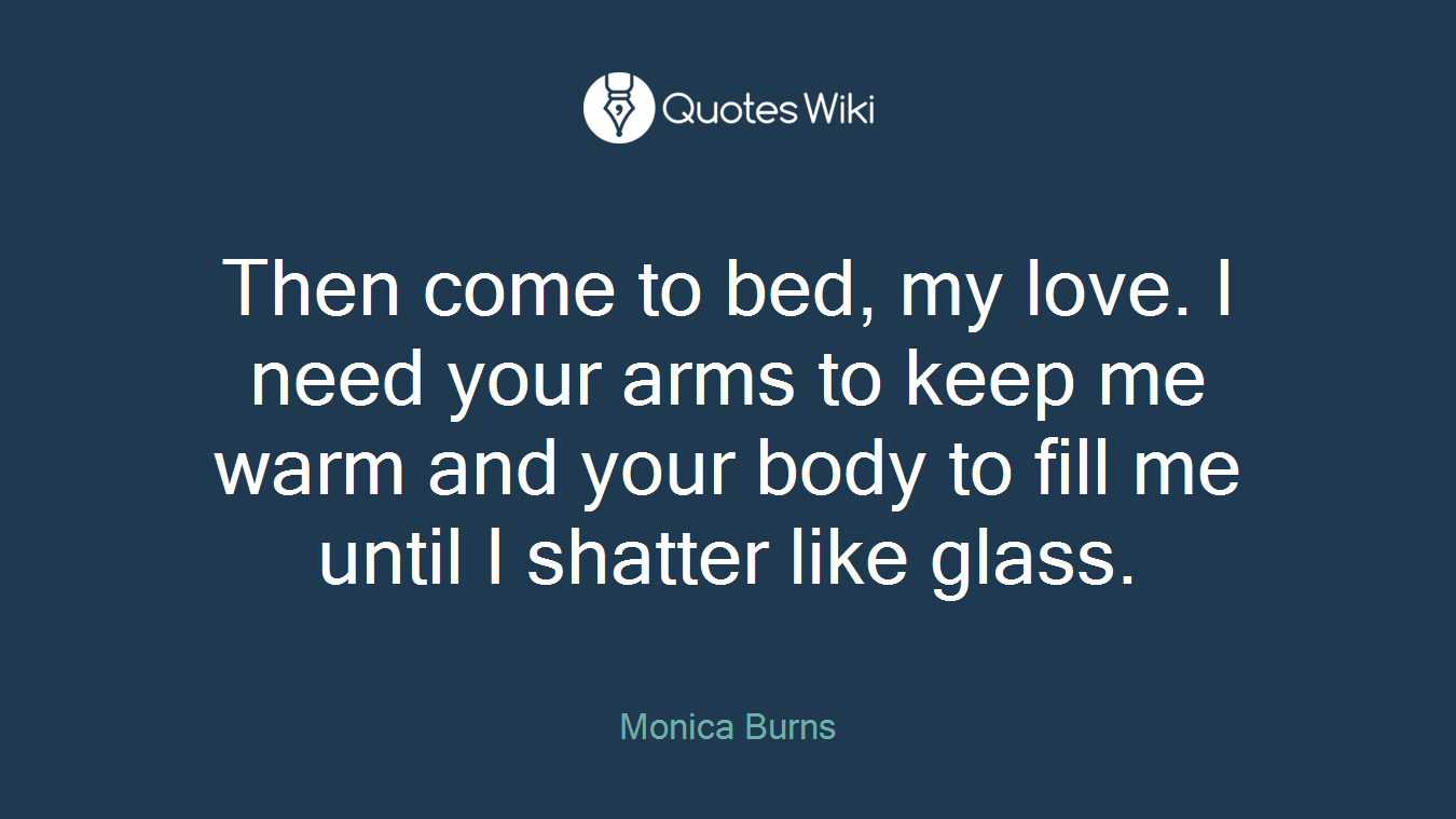 Then come to bed, my love. I need your arms to keep me warm and your body to fill me until I shatter like glass.
