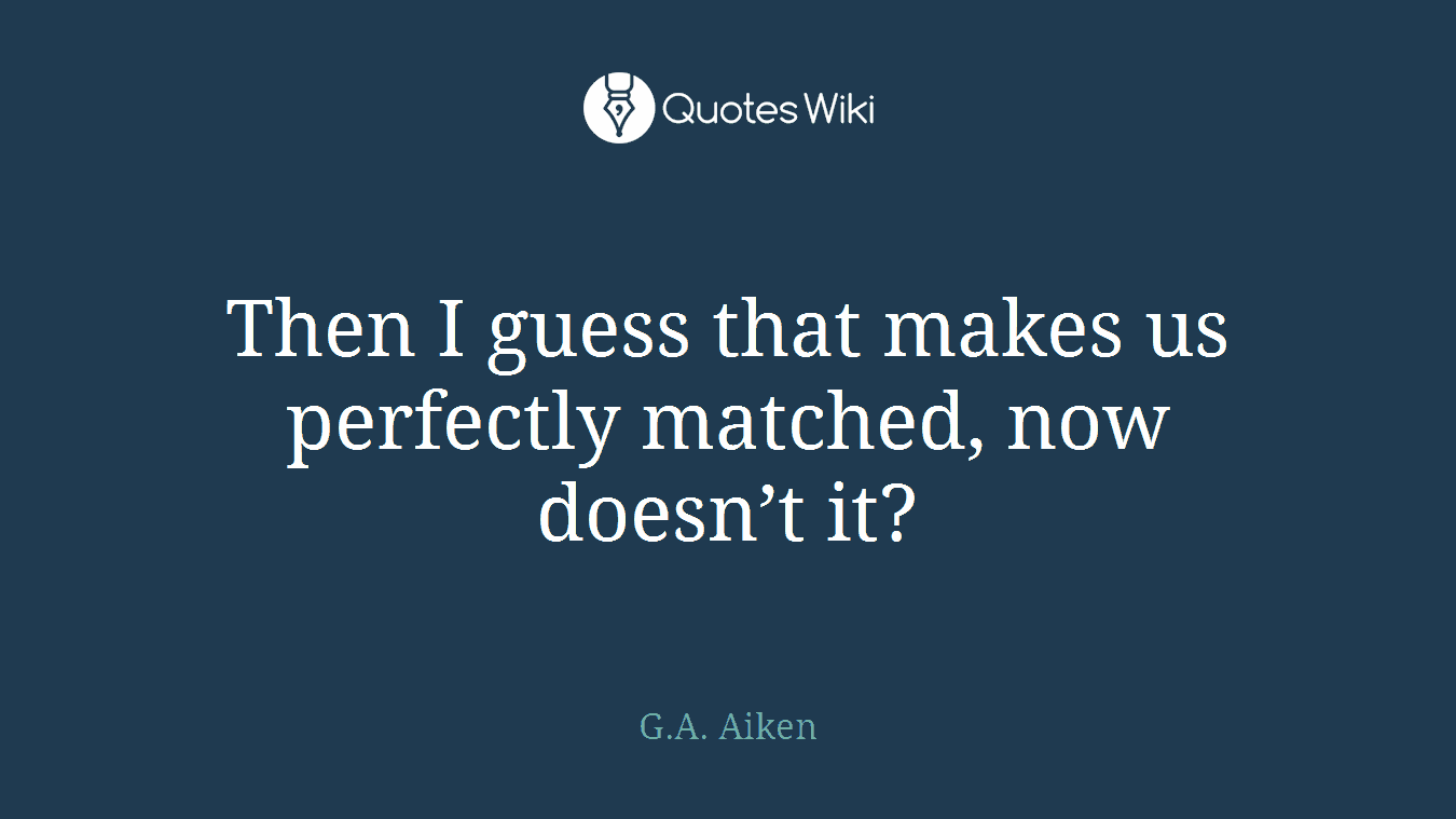 Then I guess that makes us perfectly matched, now doesn’t it?
