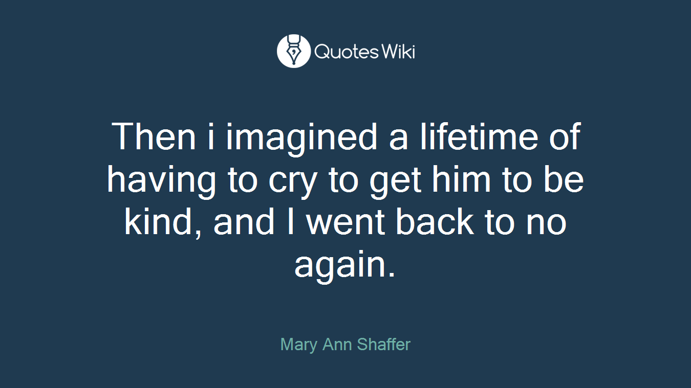 Then i imagined a lifetime of having to cry to get him to be kind, and I went back to no again.
