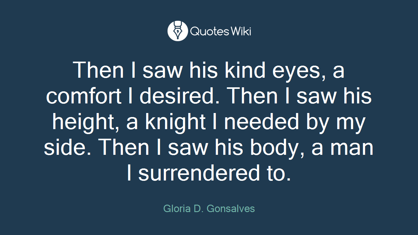 Then I saw his kind eyes, a comfort I desired. Then I saw his height, a knight I needed by my side. Then I saw his body, a man I surrendered to.