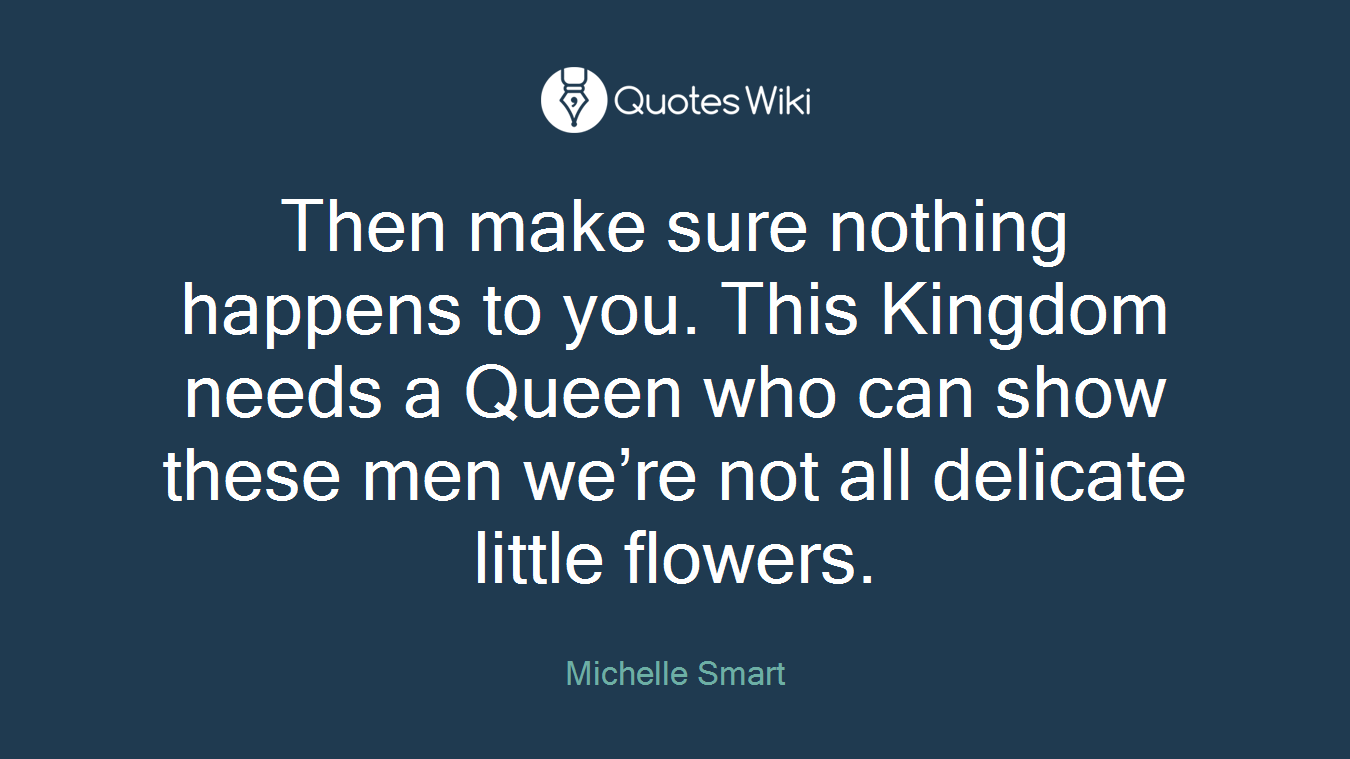 Then make sure nothing happens to you. This Kingdom needs a Queen who can show these men we’re not all delicate little flowers.