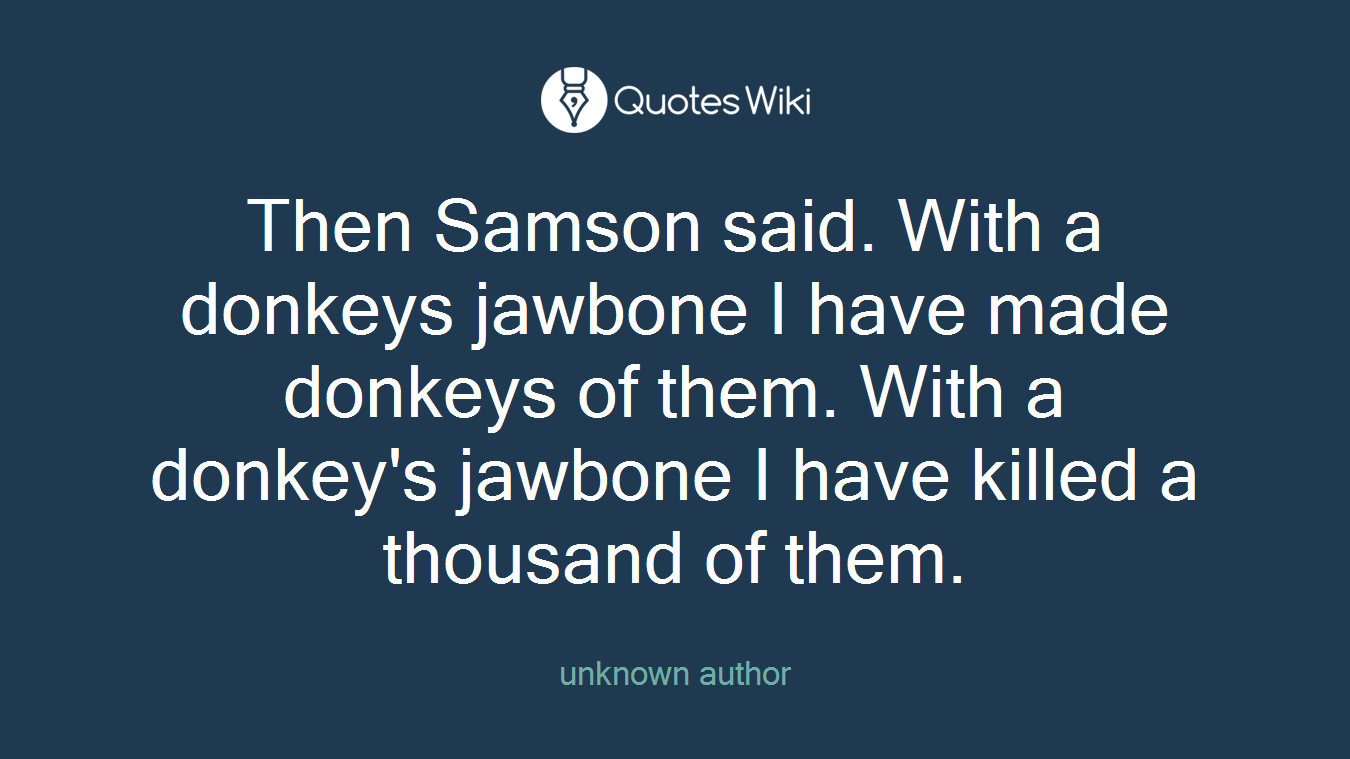 Then Samson said. With a donkeys jawbone I have made donkeys of them. With a donkey's jawbone I have killed a thousand of them.