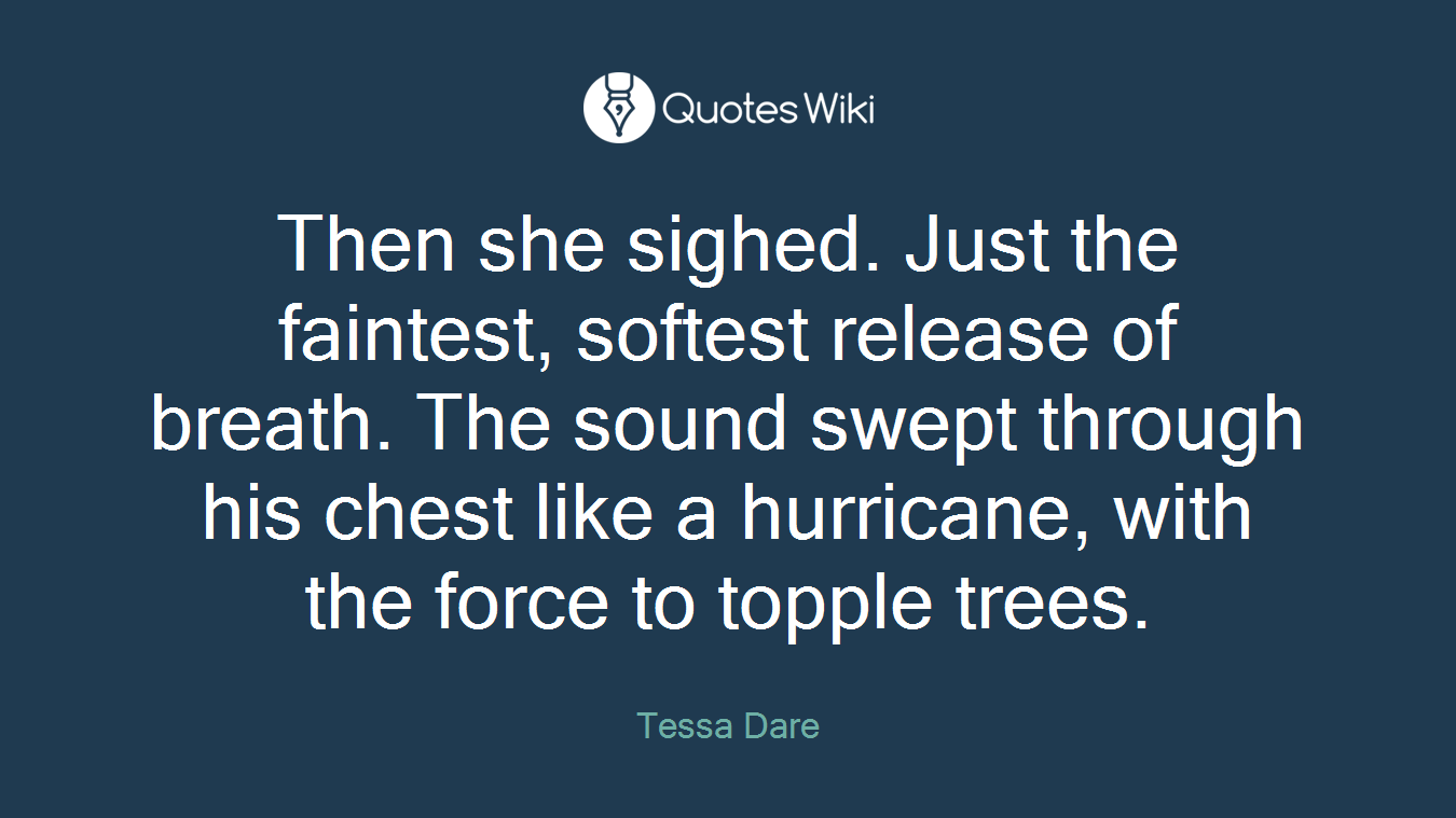 Then she sighed. Just the faintest, softest release of breath. The sound swept through his chest like a hurricane, with the force to topple trees.