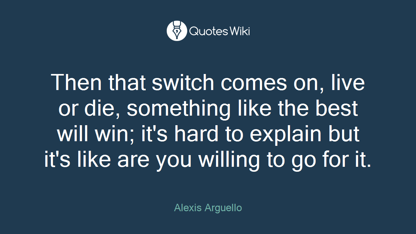 Then that switch comes on, live or die, something like the best will win; it's hard to explain but it's like are you willing to go for it.