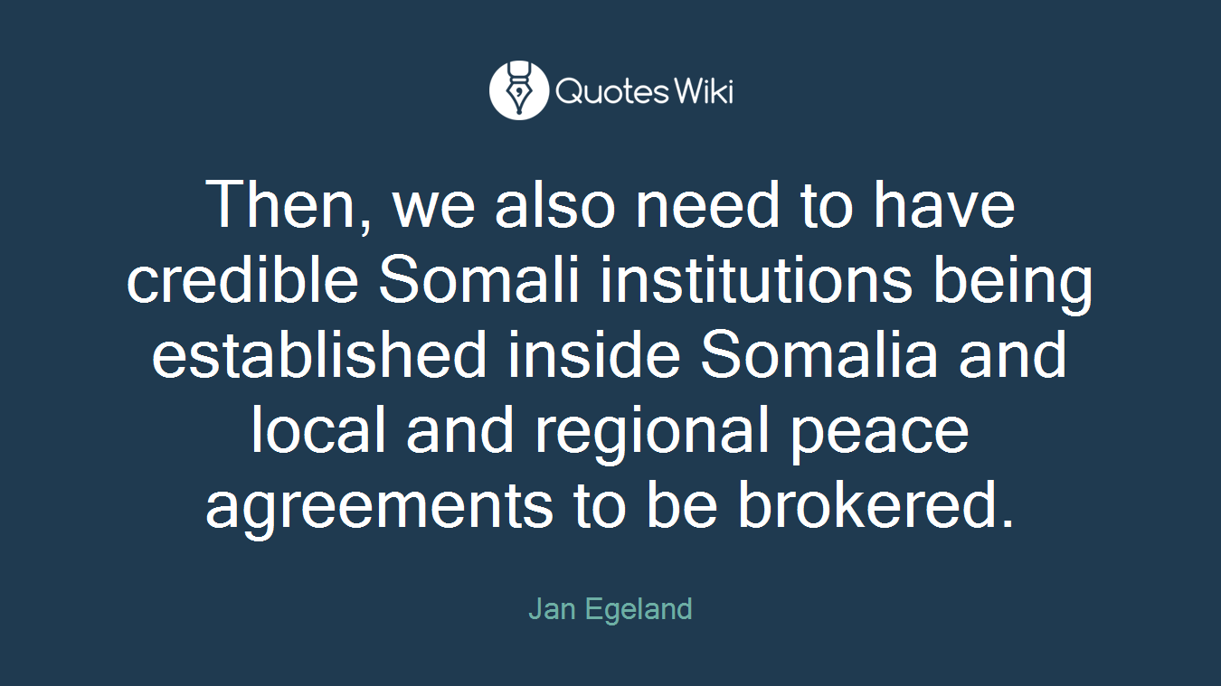 Then, we also need to have credible Somali institutions being established inside Somalia and local and regional peace agreements to be brokered.