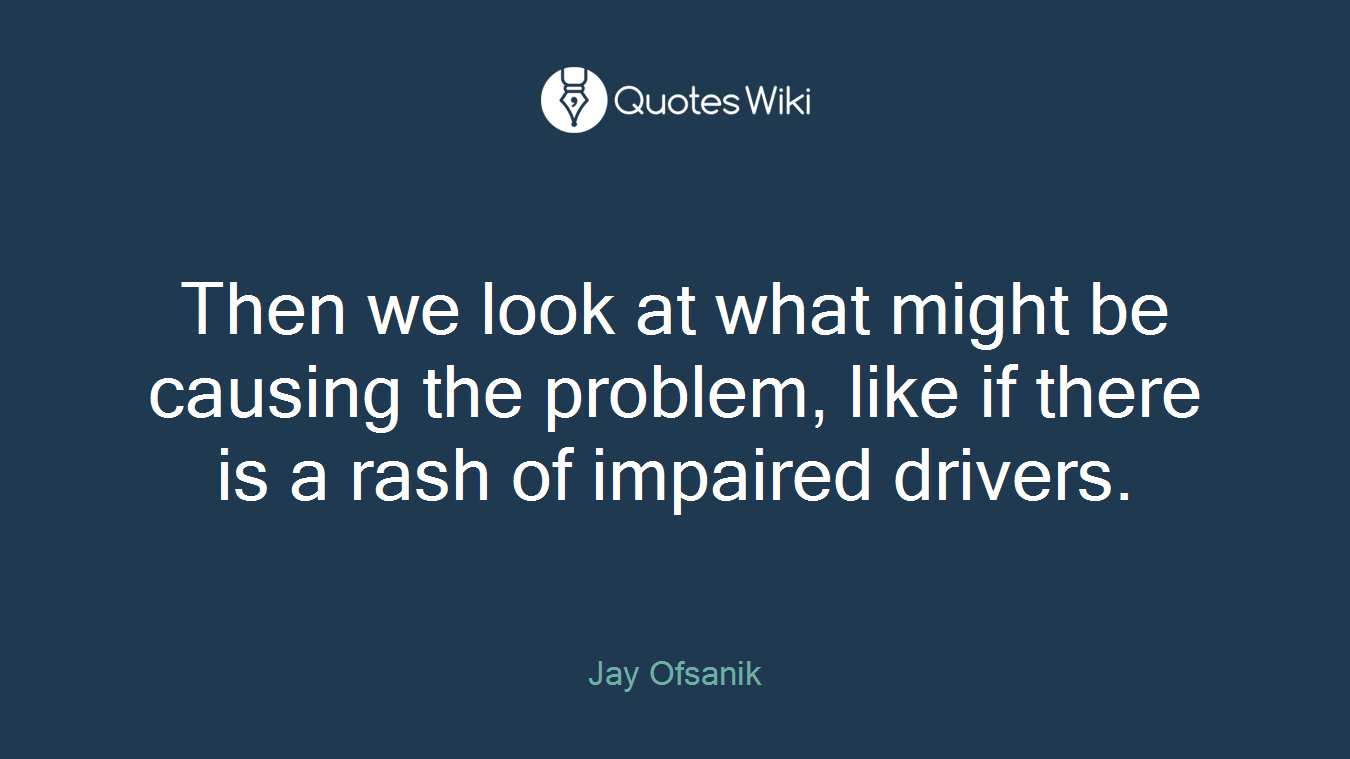 Then we look at what might be causing the problem, like if there is a rash of impaired drivers.