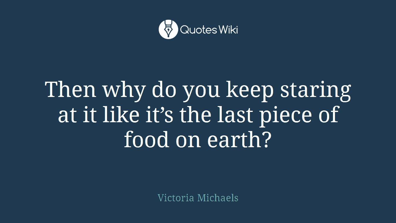Then why do you keep staring at it like it’s the last piece of food on earth?