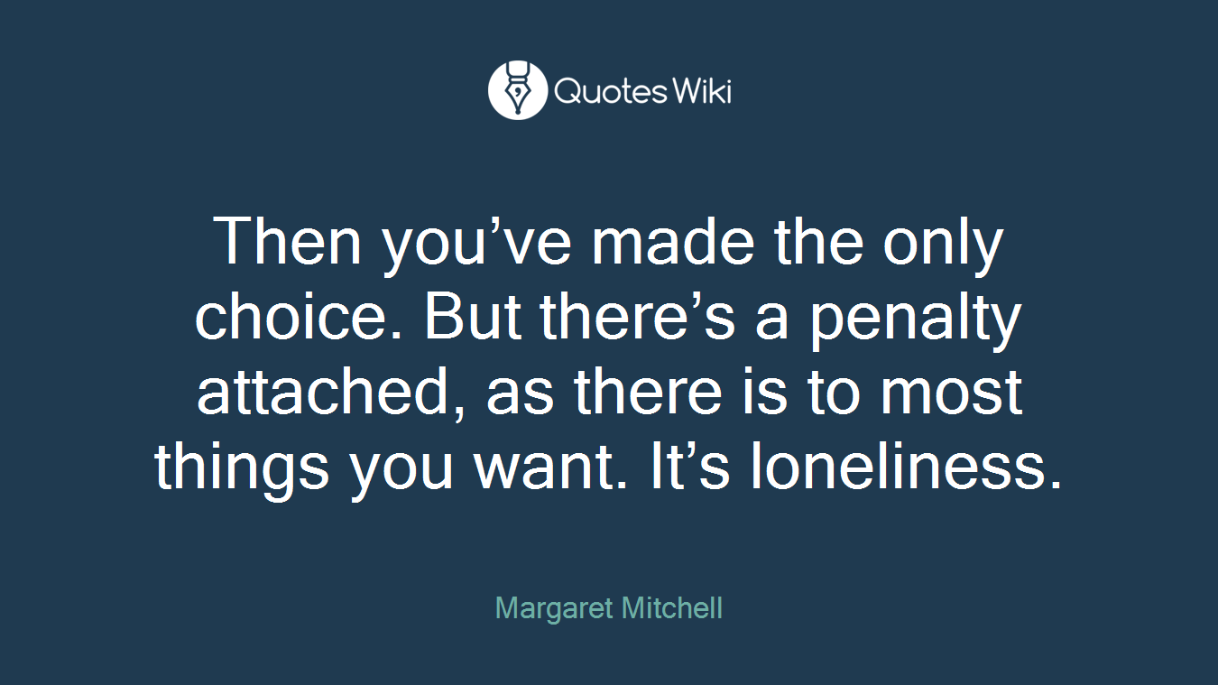 Then you’ve made the only choice. But there’s a penalty attached, as there is to most things you want. It’s loneliness.