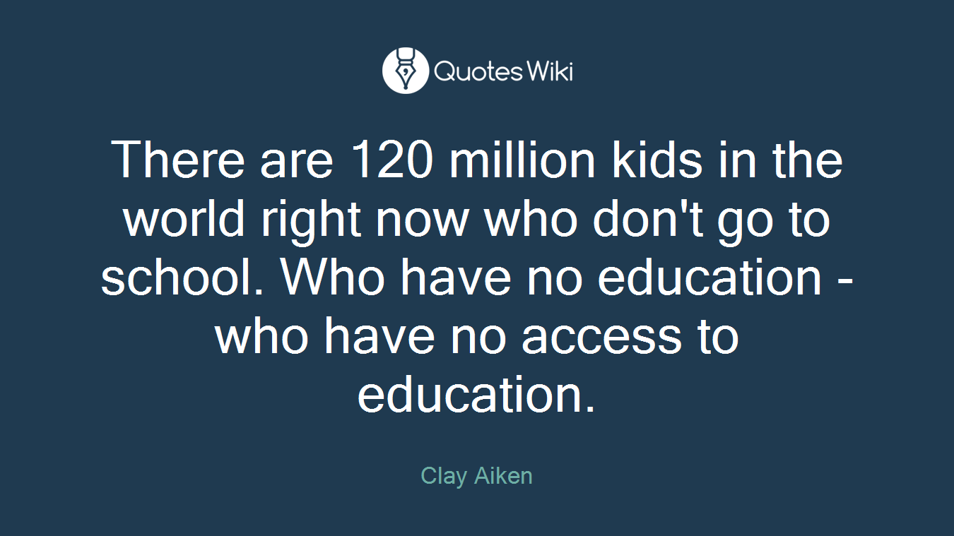 There are 120 million kids in the world right now who don't go to school. Who have no education - who have no access to education.