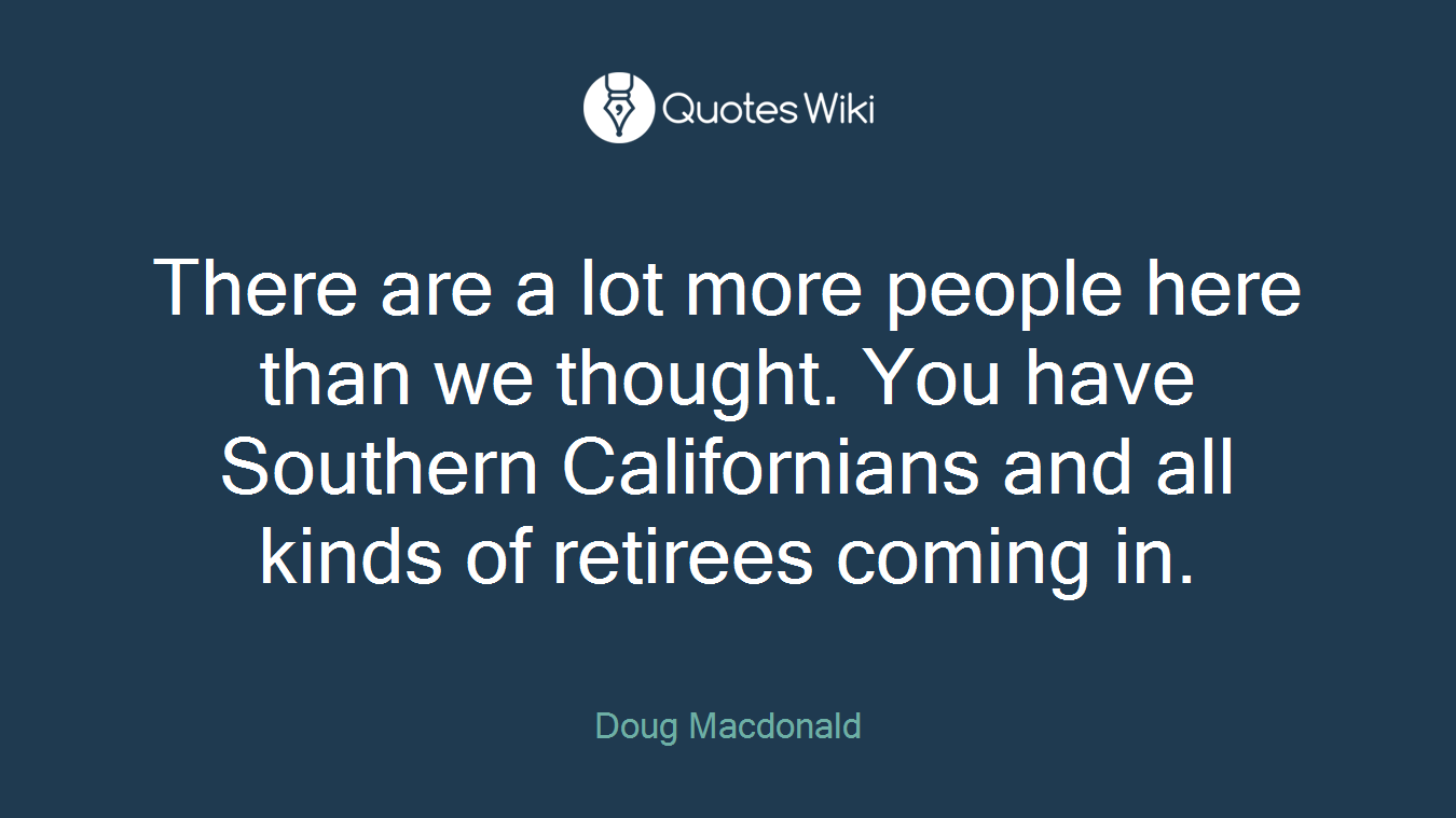There are a lot more people here than we thought. You have Southern Californians and all kinds of retirees coming in.