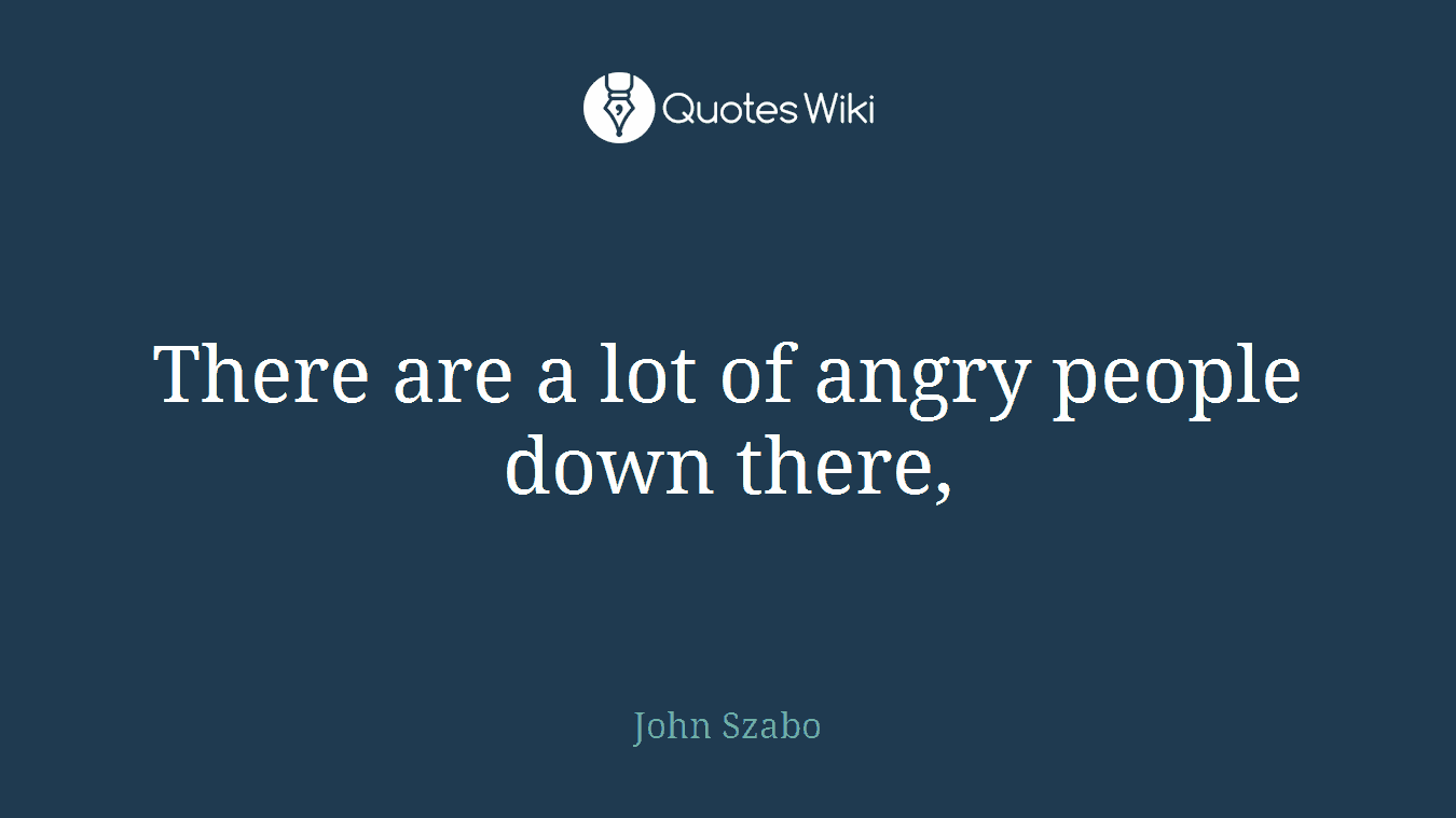 There are a lot of angry people down there,