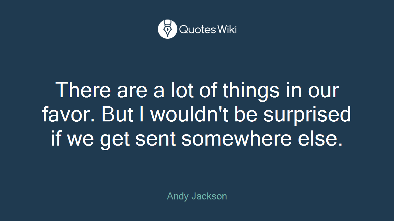 There are a lot of things in our favor. But I wouldn't be surprised if we get sent somewhere else.
