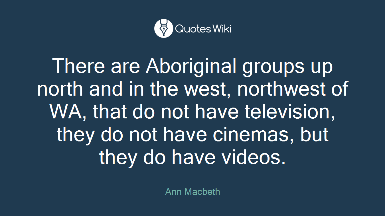 There are Aboriginal groups up north and in the west, northwest of WA, that do not have television, they do not have cinemas, but they do have videos.