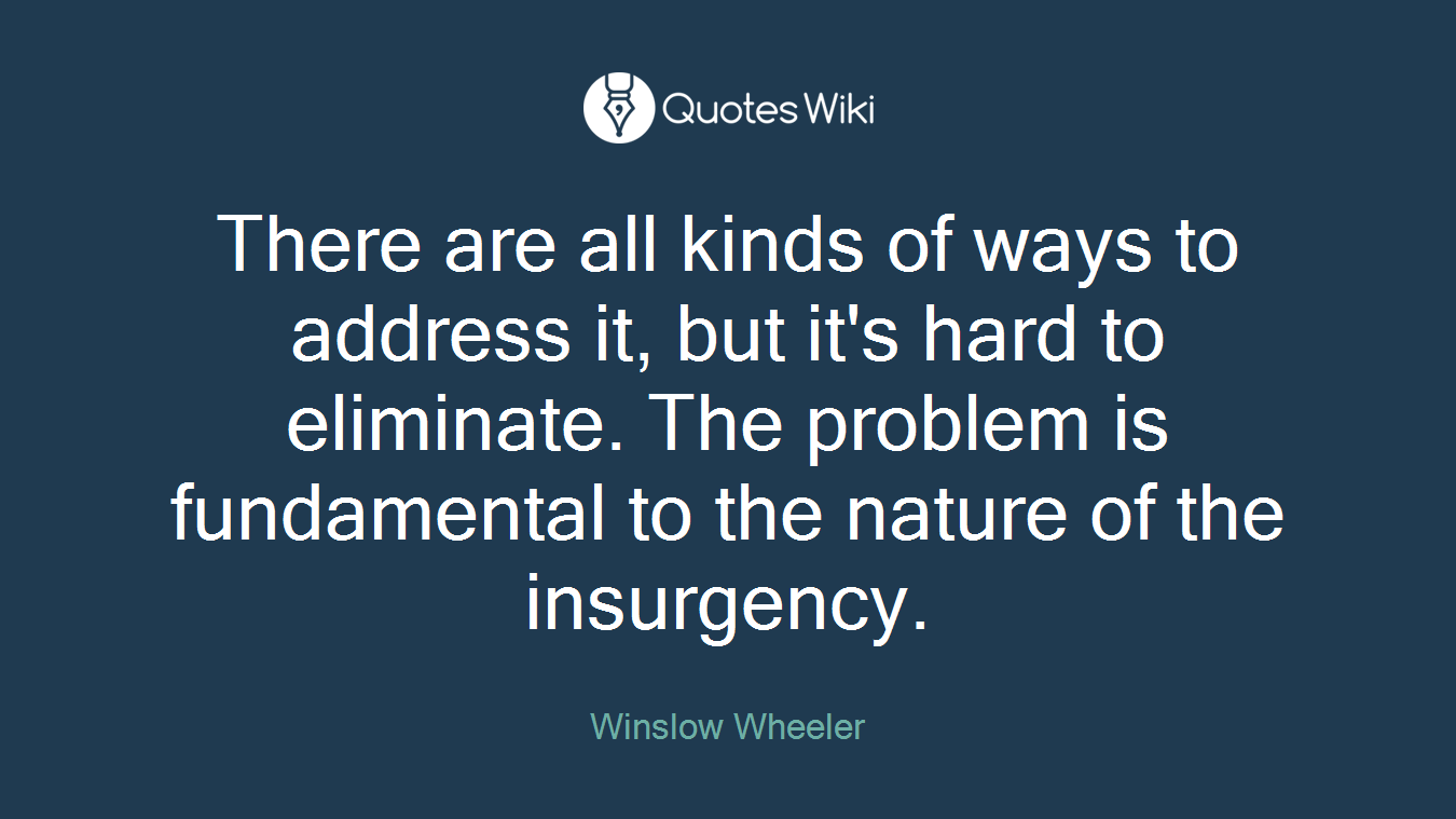 There are all kinds of ways to address it, but it's hard to eliminate. The problem is fundamental to the nature of the insurgency.