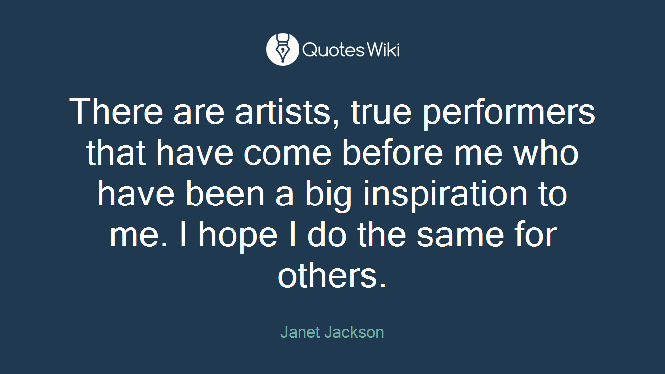 There are artists, true performers that have come before me who have been a big inspiration to me. I hope I do the same for others.