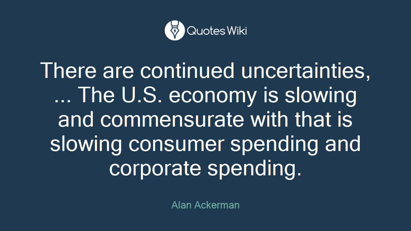 There are continued uncertainties, ... The U.S. economy is slowing and commensurate with that is slowing consumer spending and corporate spending.