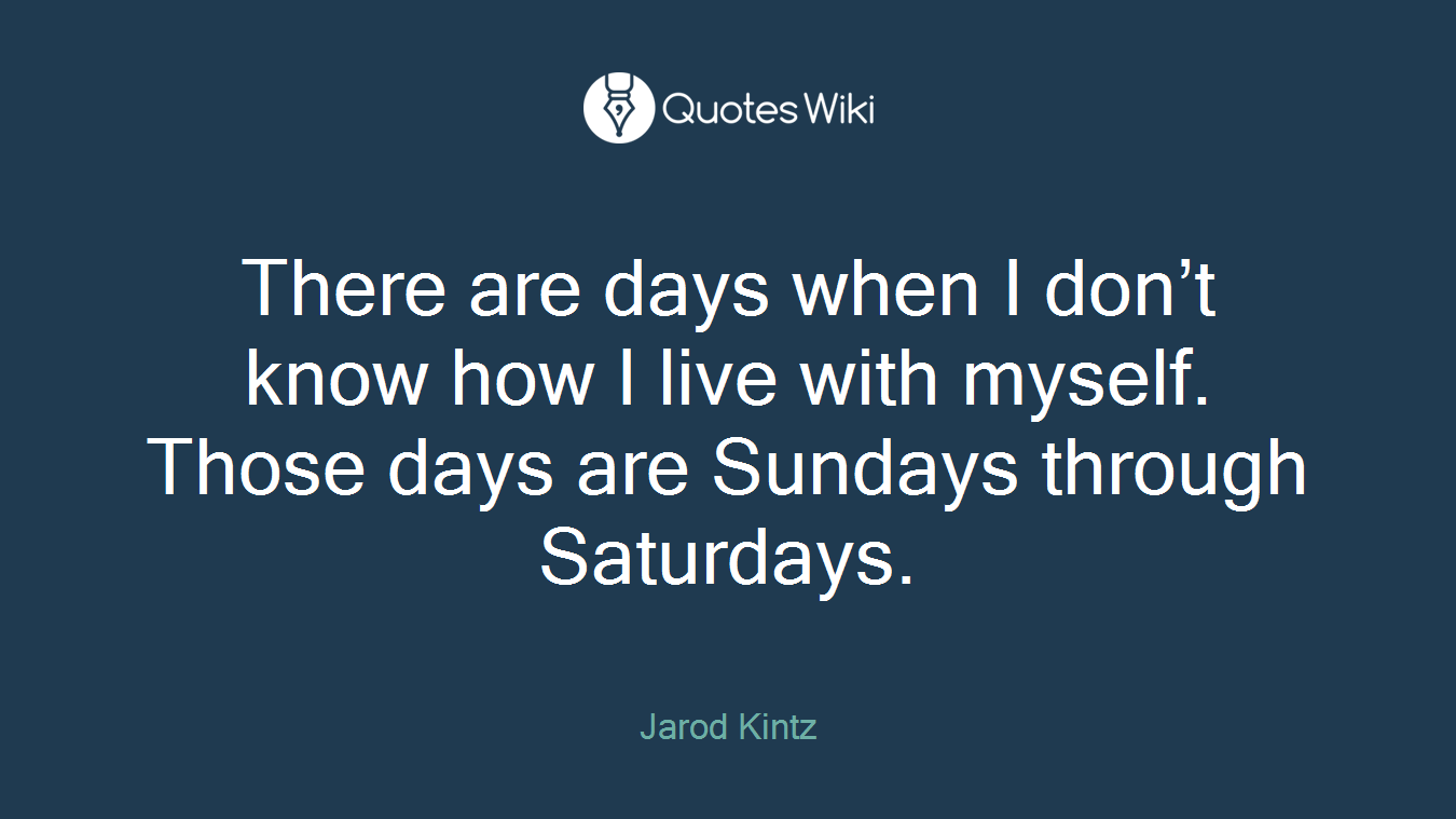 There are days when I don’t know how I live with myself. Those days are Sundays through Saturdays.