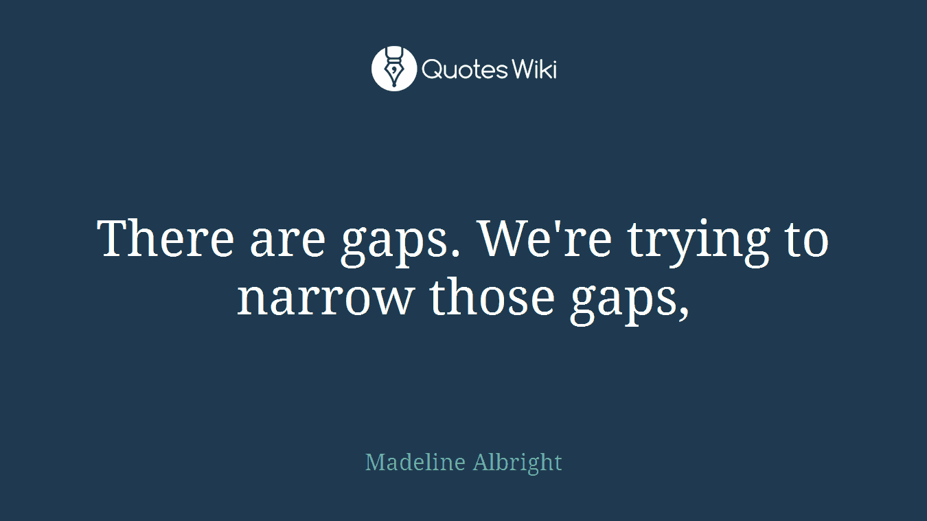 There are gaps. We're trying to narrow those gaps,