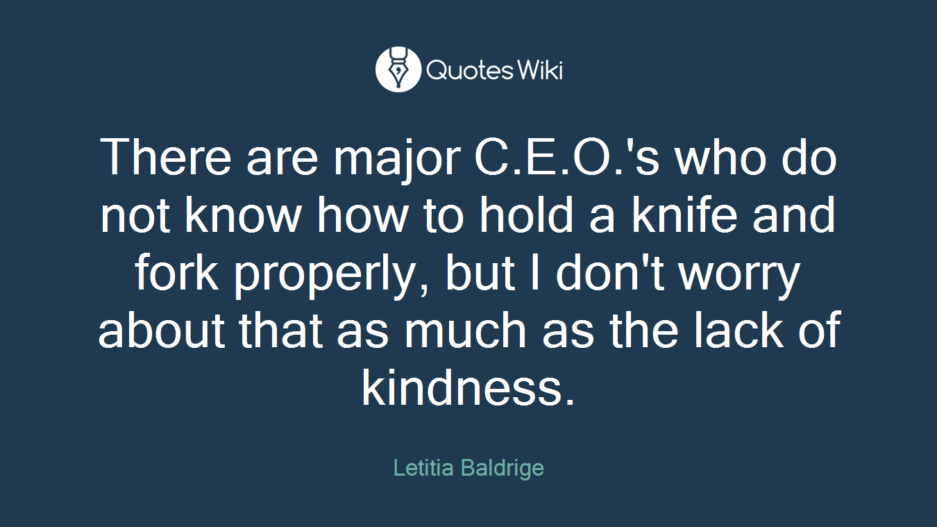 There are major C.E.O.'s who do not know how to hold a knife and fork properly, but I don't worry about that as much as the lack of kindness.