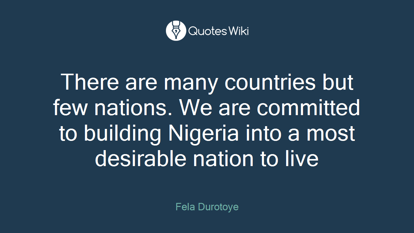 There are many countries but few nations. We are committed to building Nigeria into a most desirable nation to live