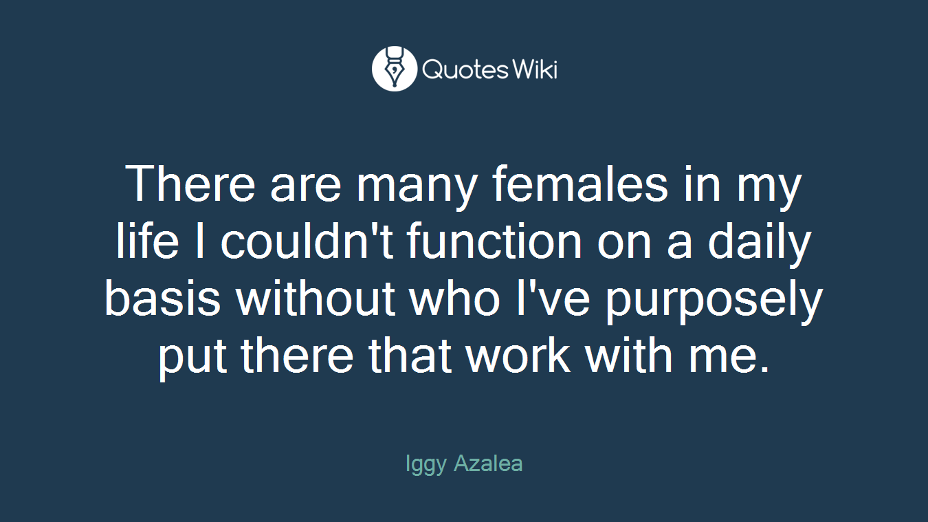 There are many females in my life I couldn't function on a daily basis without who I've purposely put there that work with me.