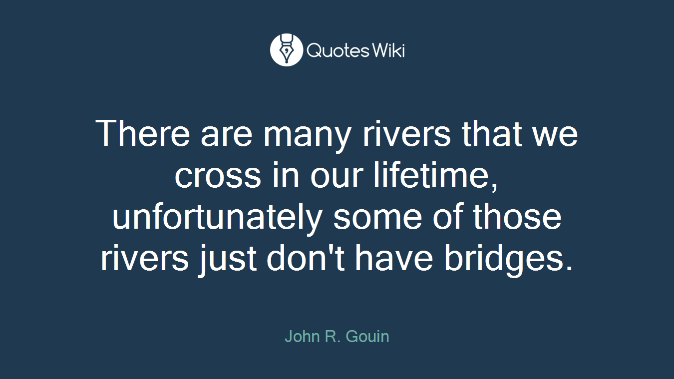There are many rivers that we cross in our lifetime, unfortunately some of those rivers just don't have bridges.