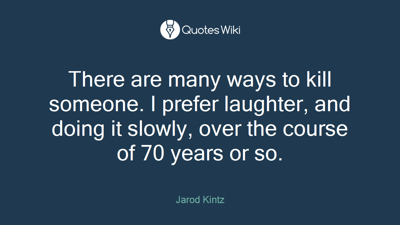 There are many ways to kill someone. I prefer laughter, and doing it slowly, over the course of 70 years or so.