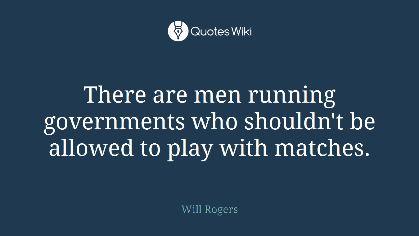 There are men running governments who shouldn't be allowed to play with matches.