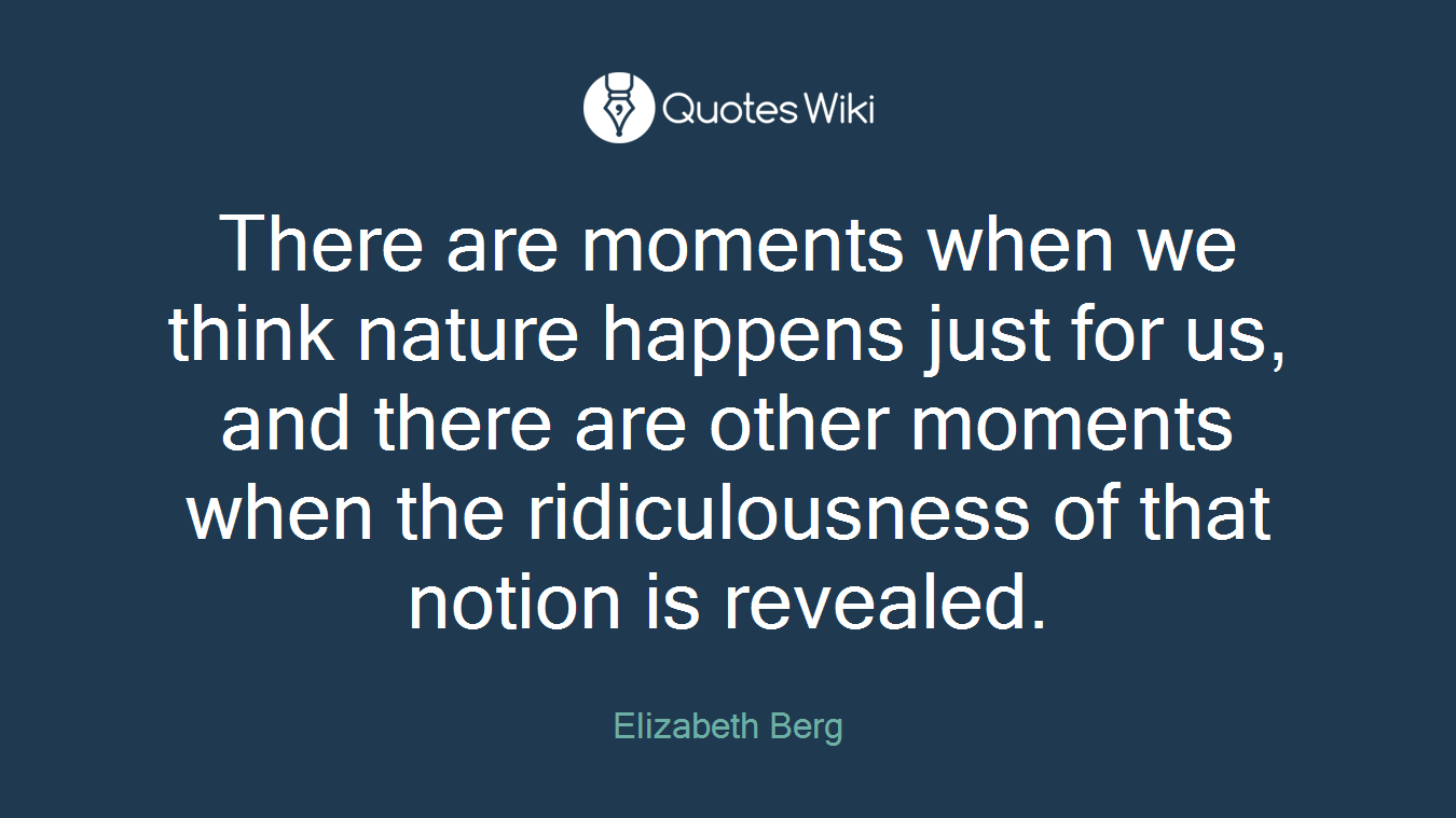 There are moments when we think nature happens just for us, and there are other moments when the ridiculousness of that notion is revealed.