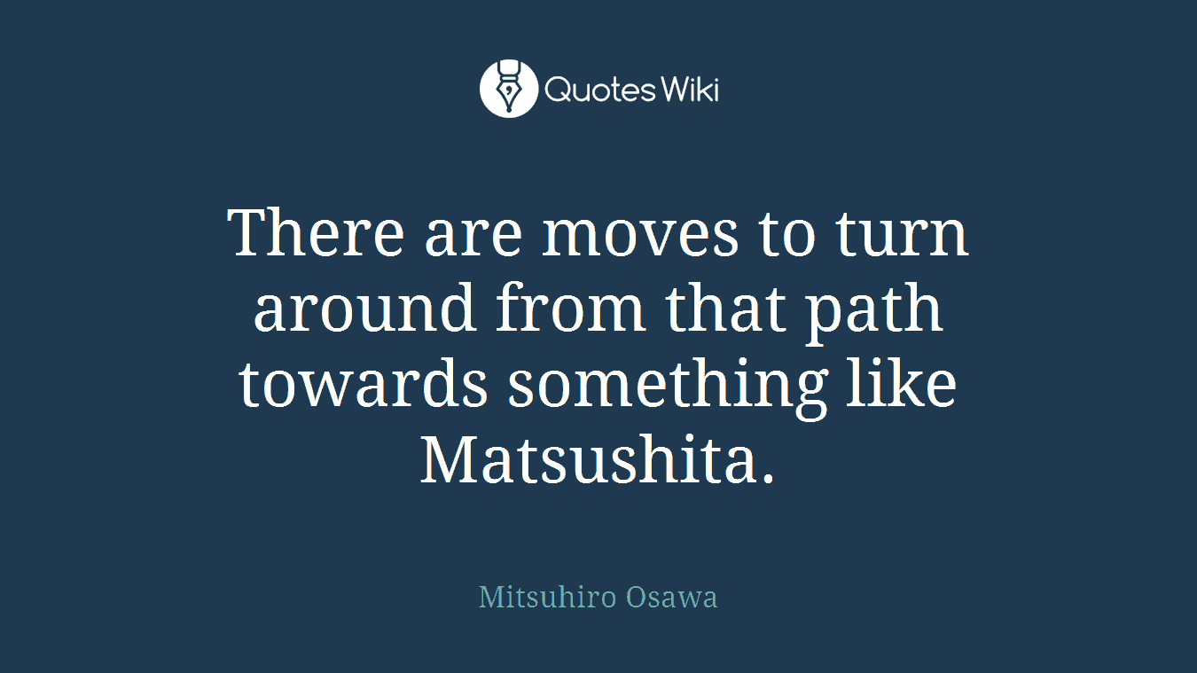 There are moves to turn around from that path towards something like Matsushita.